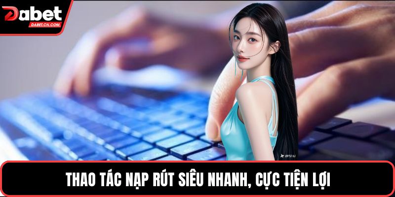 Thao tác nạp rút siêu nhanh, cực tiện lợi